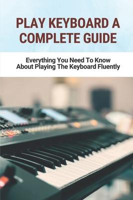 Play Keyboard A Complete Guide: Everything You Need To Know About Playing The Keyboard Fluently