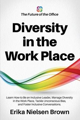 Diversity in the Work Place: How to be an Inclusive Leader, Manage Diversity in the Work Place, Tackle Unconscious Bias, and Foster Inclusive Conve