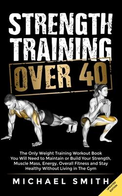 Strength Training Over 40: The Only Weight Training Workout Book You Will Need to Maintain or Build Your Strength, Muscle Mass, Energy, Overall F