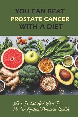 You Can Beat Prostate Cancer With A Diet: What To Eat And What To Do For Optimal Prostate Health