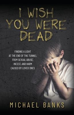 I Wish You Were Dead: Finding a light at the end of the tunnel from sexual abuse, incest, and harm caused by loved ones