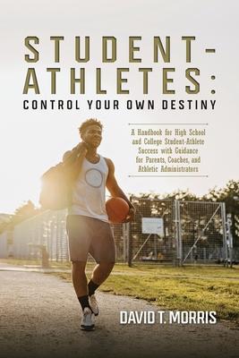 Student-Athletes: Control Your Own Destiny: A Handbook for High School and College Student-Athlete Success with Guidance for Parents, Co