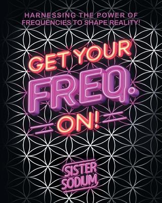 Get Your Freq. On!: Harnessing the Power of Frequencies to Shape Reality!