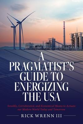 A Pragmatist's Guide to Energizing the USA: Sensible, Corroborated, and Economical Means to Actuate our Modern World Today and Tomorrow