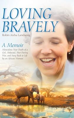 Loving Bravely: A Memoir Miraculous Near Death of a Girl, Abducted, Shot During War, and Sung Back to Life by an African Woman