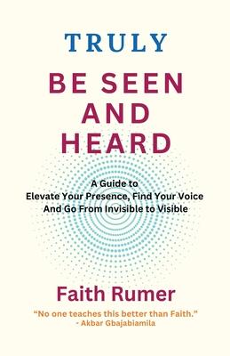 Truly Be Seen and Heard: A Guide to Elevate Your Presence, Find Your Voice and Go From Invisible to Visible