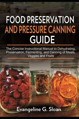 Food Preservation and Pressure Canning Guide: The Concise Instructional Manual to Dehydrating, Preservation, Fermenting, and Canning of Meats, Veggies