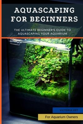 Aquascaping For Beginners: The Ultimate Beginner's Guide to Aquascaping Your Aquarium