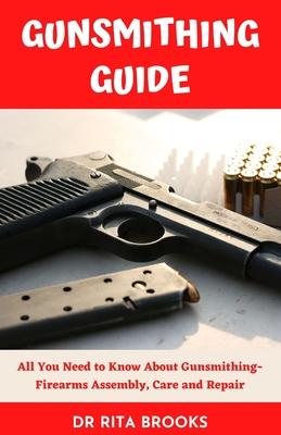 The Gunsmithing Guide: All You Need to Know About Gunsmithing- Firearms Assembly, Care and Repair