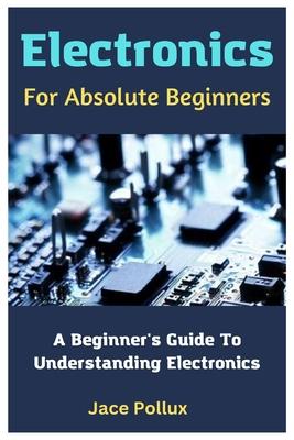 Electronics For Absolute Beginners: A Beginner's Guide To Understanding Electronics