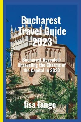 Bucharest Travel Guide 2023: Bucharest Revealed: Unraveling the Charms of the Capital in 2023