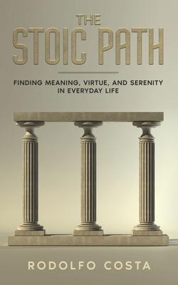 The Stoic Path: Finding Meaning, Virtue, and Serenity in Everyday Life