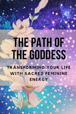 The Path of the Goddess: Transforming Your Life with Sacred Feminine Energy