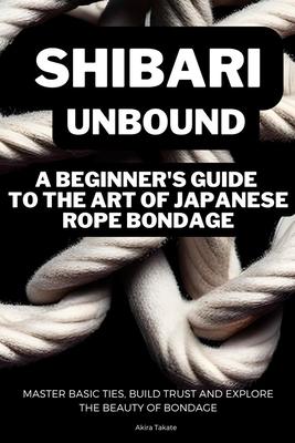 Shibari Unbound: A Beginner's Guide to the Art of Japanese Rope Bondage: Master Basic Ties, Build Trust and Explore the Beauty of Bonda