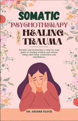 Somatic Psychotherapy for Healing Trauma: Somatic Psychotherapy A Step-By-Step Guide to Healing Trauma and Stress Using Mind-Body Connection and MIndf