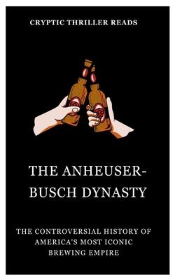 The Anheuser-Busch Dynasty: The Controversial History of America's Most Iconic Brewing Empire