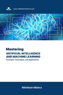 Mastering Artificial Intelligence and Machine Learning: Concepts, Techniques, and Applications