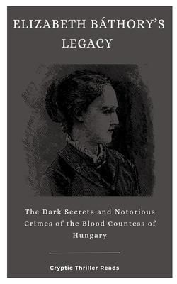 Elizabeth Bthory's Legacy: The Dark Secrets and Notorious Crimes of the Blood Countess of Hungary