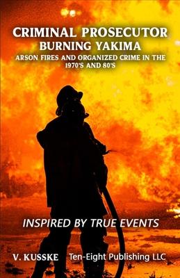 Criminal Prosecutor: Burning Yakima, Arson Fires and Organized Crime in the 1970's and 80's