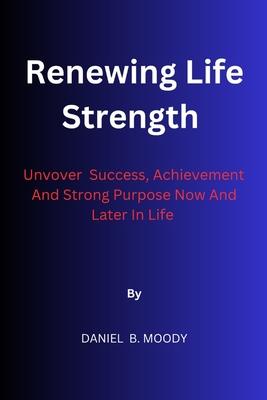 Renewing Life Strength: Uncover Success, Achievement And Strong Purpose Now And Later In Life