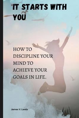 It starts with you: How to discipline your mind to achieve your goals in life.