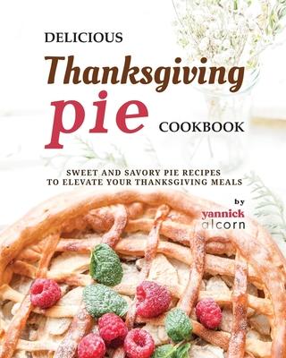 Delicious Thanksgiving Pie Cookbook: Sweet and Savory Pie Recipes to Elevate Your Thanksgiving Meals