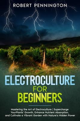 Electroculture for Beginners: Mastering the Art of Electroculture Supercharge Your Plants' Growth, Enhance Nutrient Absorption, and Cultivate a Vibr