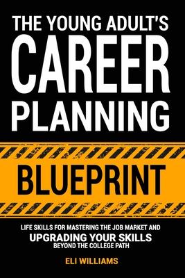 The Young Adult's Career Planning Blueprint: Life Skills for Mastering the Job Market and Upgrading Your Skills Beyond the College Path