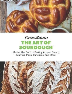 The Art of Sourdough: Master the Craft of Baking Artisan Bread, Muffins, Pizza, Pancakes, and More