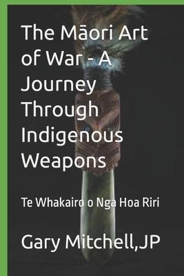 The M&#257;ori Art of War - A Journey through Indigenous Weapons: Te Whakairo o Nga Hoa Riri