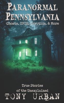 Paranormal Pennsylvania: Ghosts, UFOs, Cryptids, & More - True Stories of the Unexplained