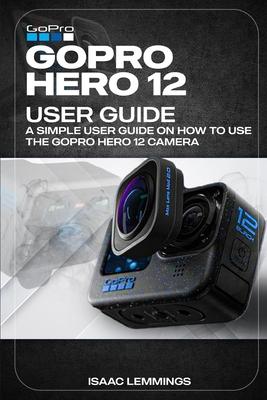 Gopro Hero 12 User Guide: A Simple User Guide on How to Use the Gopro Hero 12 Camera Effectively.