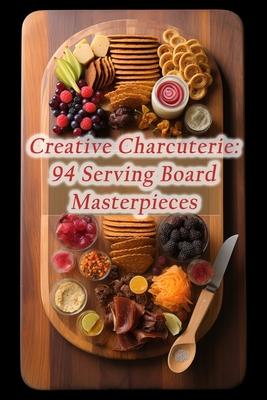 Creative Charcuterie: 94 Serving Board Masterpieces