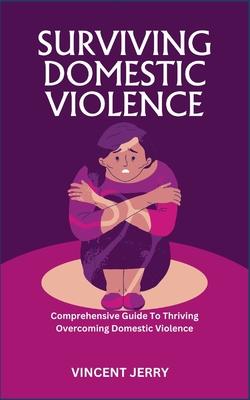 Surviving Domestic Violence: Comprehensive Guide To Thriving Overcoming Domestic Violence