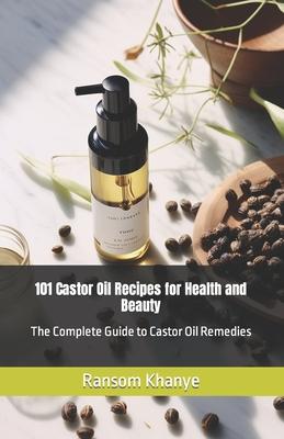 101 Castor Oil Recipes for Health and Beauty: The Complete Guide to Castor Oil Remedies