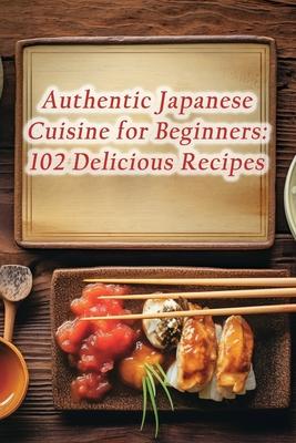 Authentic Japanese Cuisine for Beginners: 102 Delicious Recipes