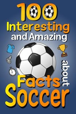 100 Interesting and Amazing Facts about Soccer: The Fun Trivia and Interesting Curiosities Football Facts For Soccer Lovers, Kids Boys & Girls with Fu