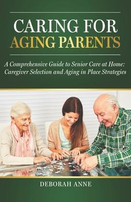 Caring for Aging Parents: A Comprehensive Guide to Senior Care at Home: Caregiver Selection and Aging in Place Strategies