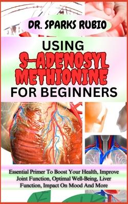 Using S-Adenosyl Methionine for Beginners: Essential Primer To Boost Your Health, Improve Joint Function, Optimal Well-Being, Liver Function, Impact O