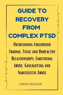 Guide to Recovery from Complex Ptsd: Overcoming Childhood Trauma, Toxic and Unhealthy Relationships, Emotional Abuse, Gaslighting and Narcissistic Abu