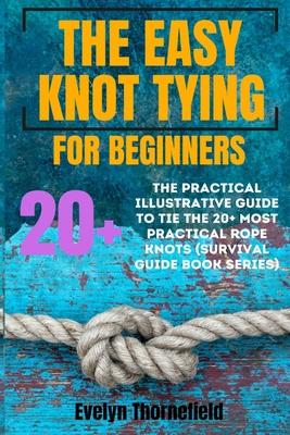 The Easy Knot Tying for Beginners: The Practical Illustrative Guide to Tie the 25+ Most Practical Rope Knots (Survival Guide book Series)