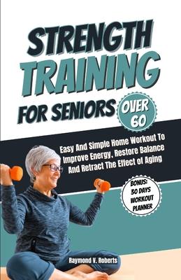 Strength Training For Seniors Over 60: Easy and Simple Home Workout to Improve Energy, Restore Balance and Retract the Effects of Aging.