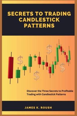 Secrets To Trading Candlestick Patterns: Discover the Three Secrets to Profitable Trading with Candlestick Patterns