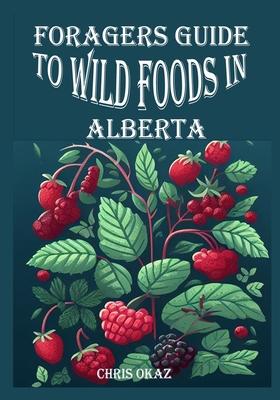 Foragers Guide to Wild Foods in Alberta: Foraging in Alberta: A Beginner's Guide to Wild Edibles and Medicinal Plants