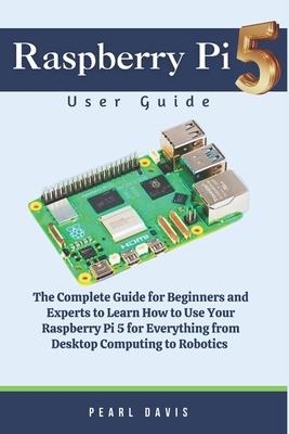 Raspberry Pi 5 User Guide: The Complete Guide for Beginners and Experts Alike to Learn How to Use Your Raspberry Pi 5 for Everything from Desktop