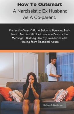 How to Outsmart a Narcissistic Ex-Husband as a Co-Parent: Protecting Your Child: A Guide to Bouncing Back from a Narcissistic Ex-Lover in a Destructiv