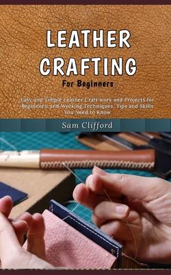 Leather Crafting for Beginners: Easy and Simple Leather Craft work and Projects for Beginners, and Working Techniques, Tips and Skills You Need to Kno