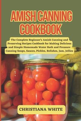 Amish Canning Cookbook: The Complete Beginner's Amish Canning And Preserving Recipes Cookbook For Making Delicious And Simple Homemade Water B