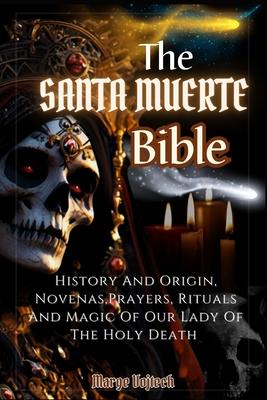 The Santa Muerte Bible: History And Origin, Novenas, Prayers, Rituals And Magic Of Our Lady Of The Holy Death (A Practical Guide)