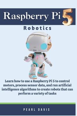 Raspberry Pi 5 Robotics: Learn how to use a Raspberry Pi 5 to control motors, process sensor data, and run artificial intelligence algorithms t